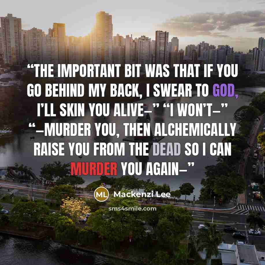 “The important bit was that if you go behind my back, I swear to God, I’ll skin you alive—” “I won’t—” “—murder you, then alchemically raise you from the dead so I can murder you again—” quote by Mackenzi Lee