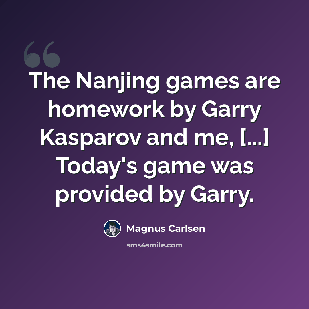 “The Nanjing games are homework by Garry Kasparov and me, [...] Today's game was provided by Garry.” quote by Magnus Carlsen