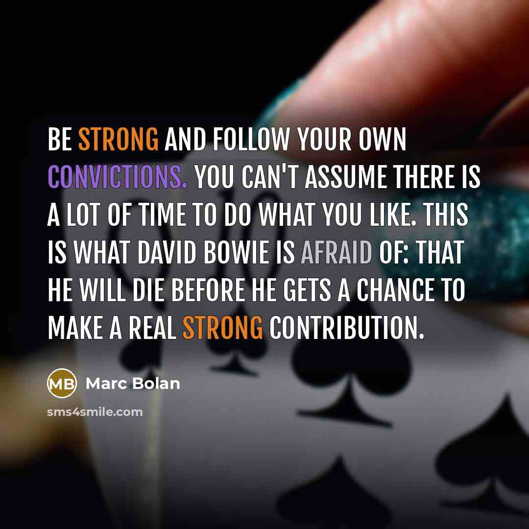 “Be strong and follow your own convictions. You can't assume there is a lot of time to do what you like. This is what David Bowie is afraid of: that he will die before he gets a chance to make a real strong contribution.” quote by Marc Bolan