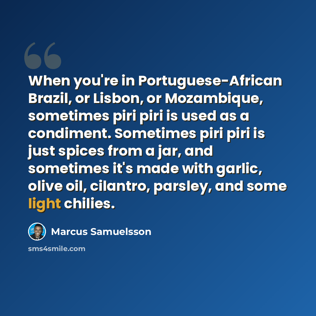 “When you're in Portuguese-African Brazil, or Lisbon, or Mozambique, sometimes piri piri is used as a condiment. Sometimes piri piri is just spices from a jar, and sometimes it's made with garlic, olive oil, cilantro, parsley, and some light chilies.” quote by Marcus Samuelsson