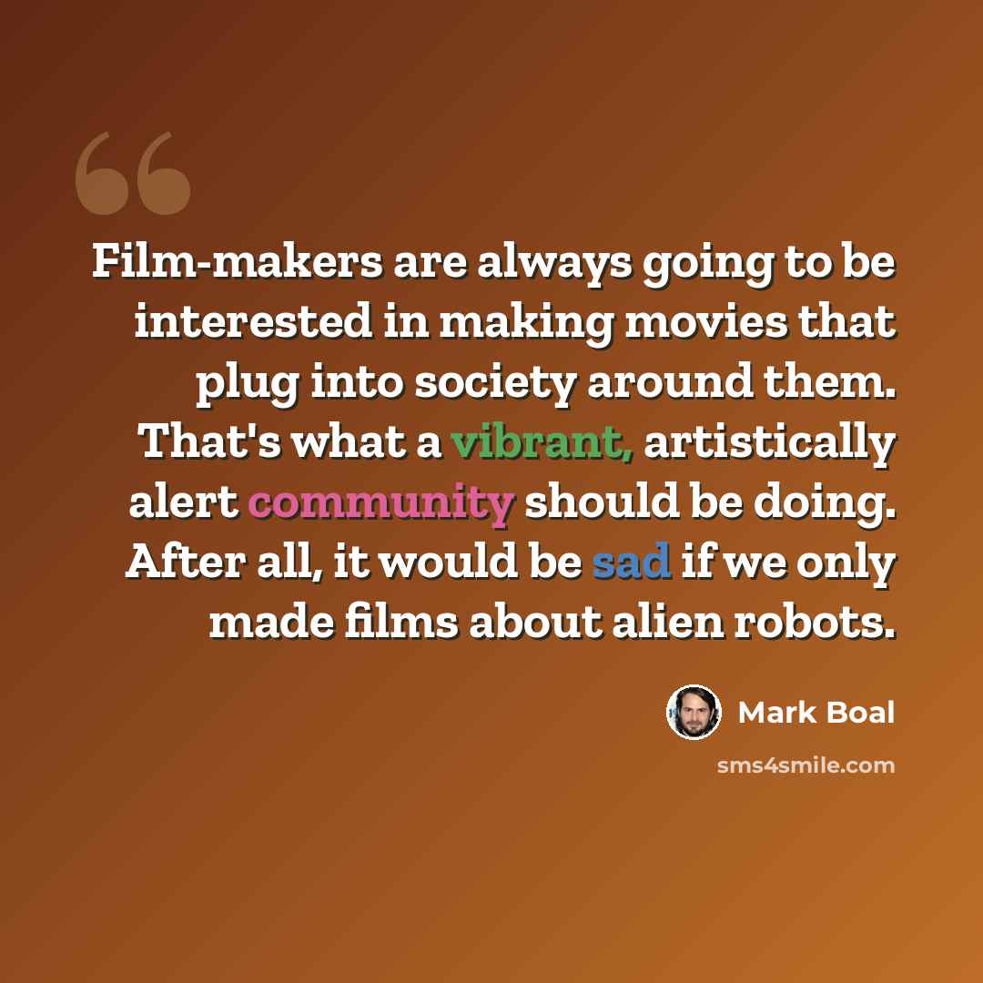 “Film-makers are always going to be interested in making movies that plug into society around them. That's what a vibrant, artistically alert community should be doing. After all, it would be sad if we only made films about alien robots.” quote by Mark Boal