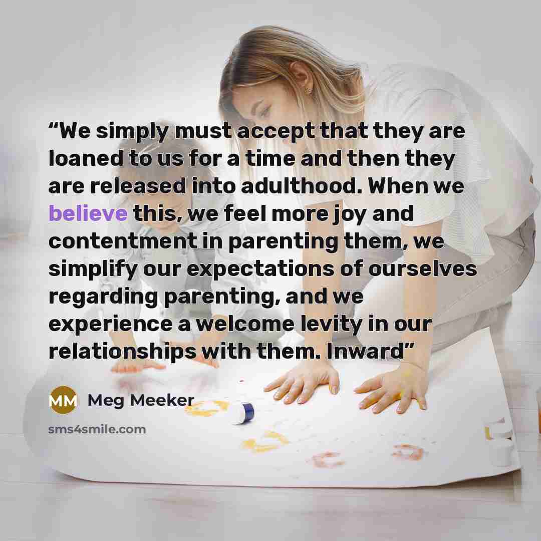 “We simply must accept that they are loaned to us for a time and then they are released into adulthood. When we believe this, we feel more joy and contentment in parenting them, we simplify our expectations of ourselves regarding parenting, and we experience a welcome levity in our relationships…” quote by Meg Meeker