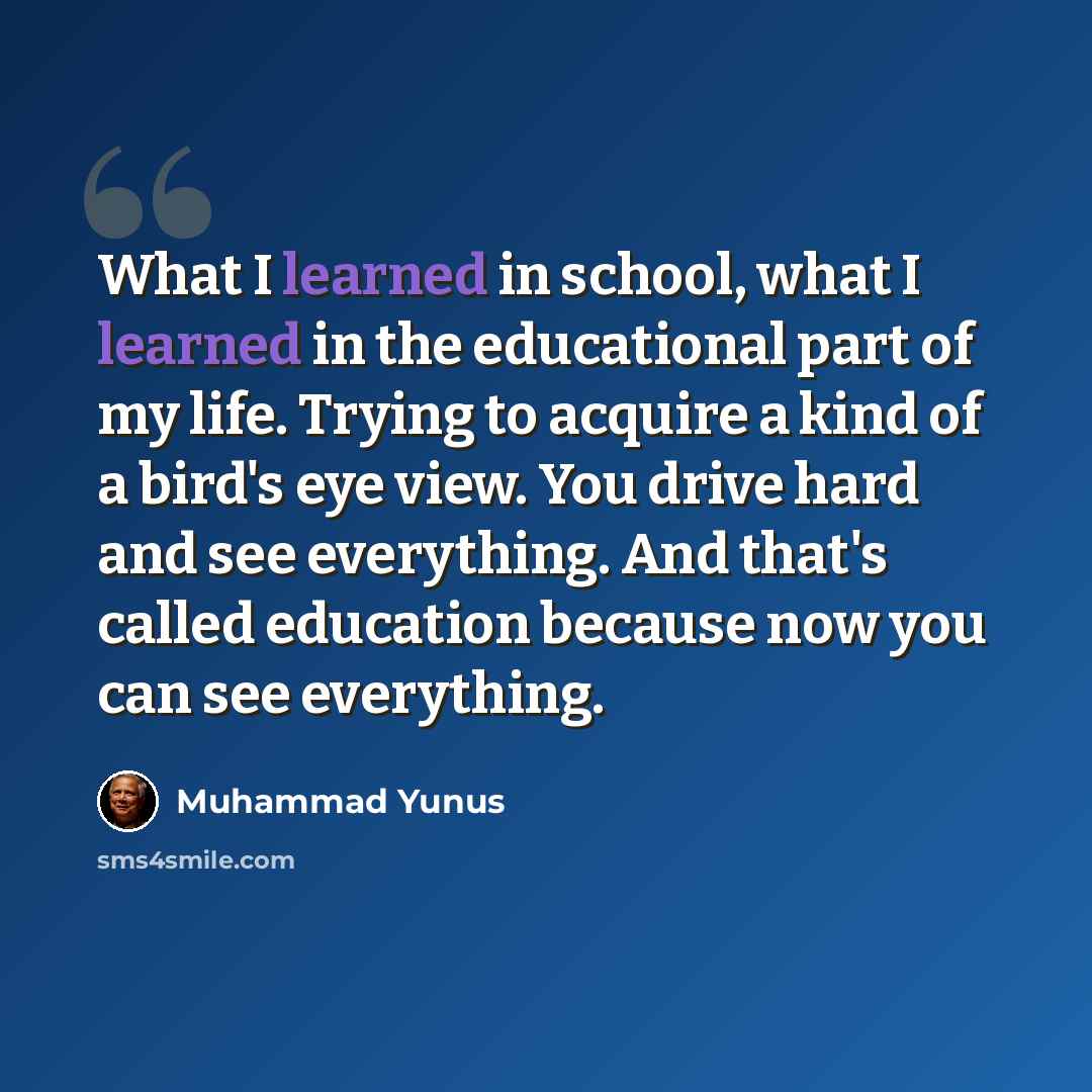 “What I learned in school, what I learned in the educational part of my life. Trying to acquire a kind of a bird's eye view. You drive hard and see everything. And that's called education because now you can see everything.” quote by Muhammad Yunus