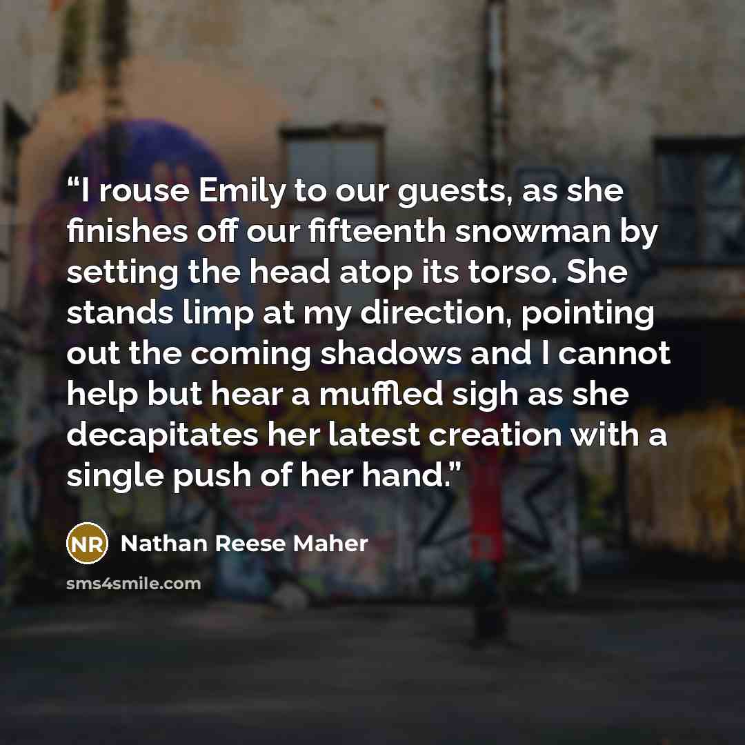 “I rouse Emily to our guests, as she finishes off our fifteenth snowman by setting the head atop its torso. She stands limp at my direction, pointing out the coming shadows and I cannot help but hear a muffled sigh as she decapitates her latest creation with a single push of her hand.” quote by Nathan Reese Maher