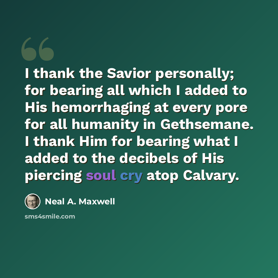 “I thank the Savior personally; for bearing all which I added to His hemorrhaging at every pore for all humanity in Gethsemane. I thank Him for bearing what I added to the decibels of His piercing soul cry atop Calvary.” quote by Neal A. Maxwell