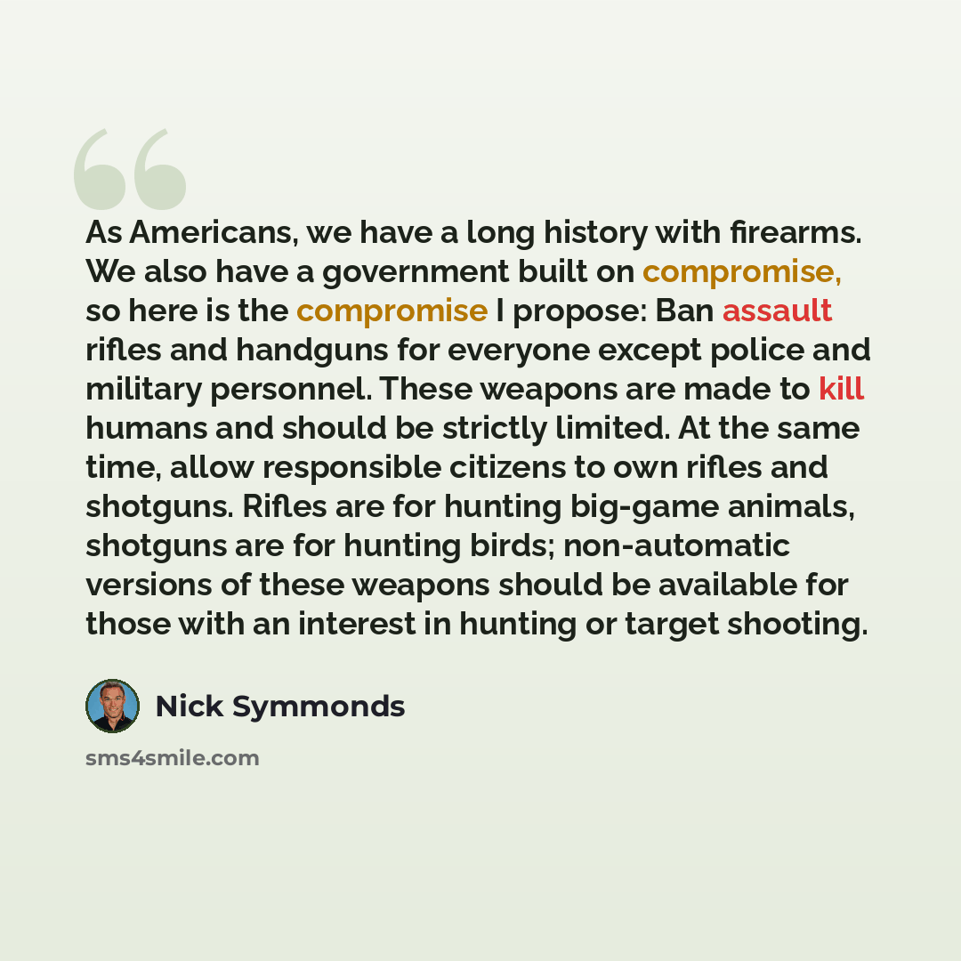 “As Americans, we have a long history with firearms. We also have a government built on compromise, so here is the compromise I propose: Ban assault rifles and handguns for everyone except police and military personnel. These weapons are made to kill humans and should be strictly limited. At the…” quote by Nick Symmonds