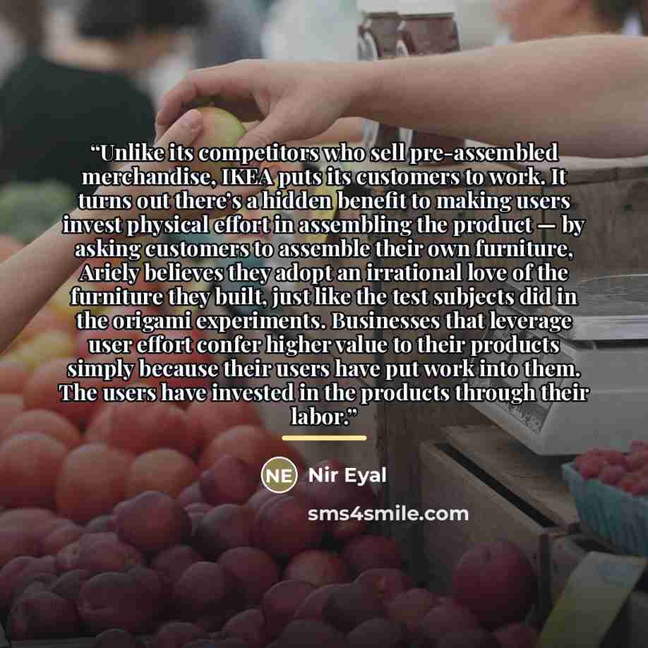 “Unlike its competitors who sell pre-assembled merchandise, IKEA puts its customers to work. It turns out there’s a hidden benefit to making users invest physical effort in assembling the product — by asking customers to assemble their own furniture, Ariely believes they adopt an irrational love of…” quote by Nir Eyal