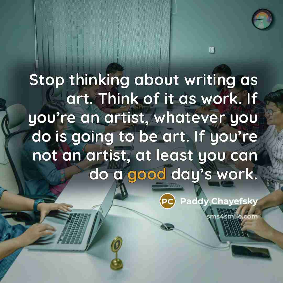 “Stop thinking about writing as art. Think of it as work. If you’re an artist, whatever you do is going to be art. If you’re not an artist, at least you can do a good day’s work.” quote by Paddy Chayefsky