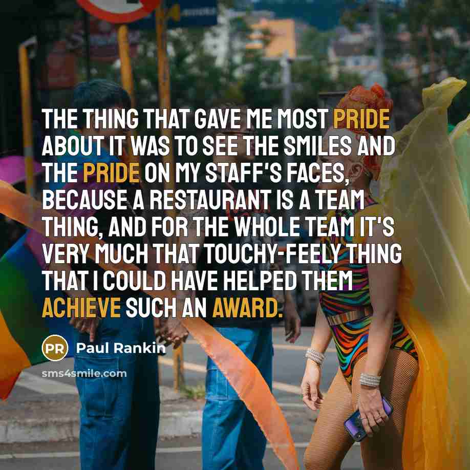 “The thing that gave me most pride about it was to see the smiles and the pride on my staff's faces, because a restaurant is a team thing, and for the whole team it's very much that touchy-feely thing that I could have helped them achieve such an award.” quote by Paul Rankin