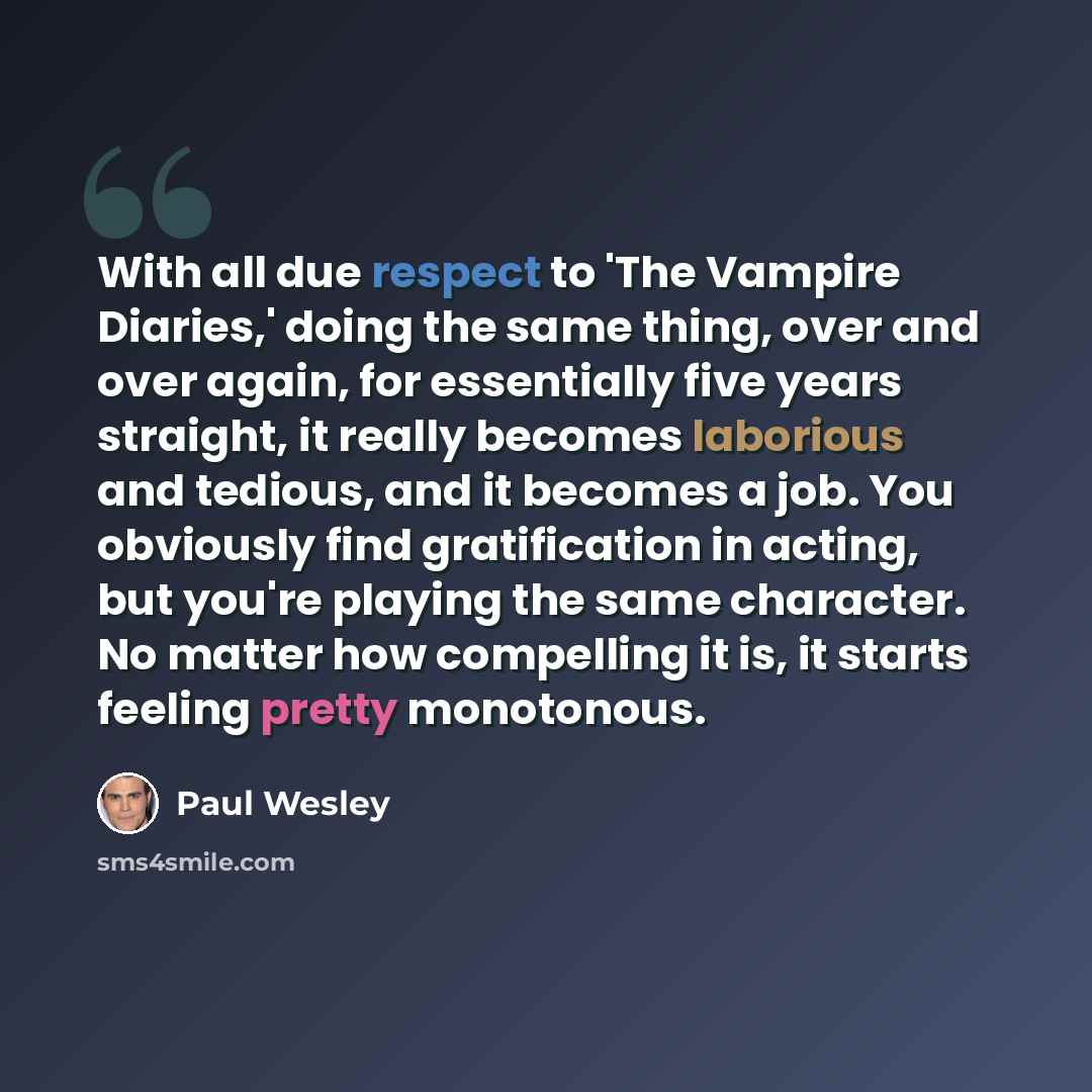 “With all due respect to 'The Vampire Diaries,' doing the same thing, over and over again, for essentially five years straight, it really becomes laborious and tedious, and it becomes a job. You obviously find gratification in acting, but you're playing the same character. No matter how compelling…” quote by Paul Wesley