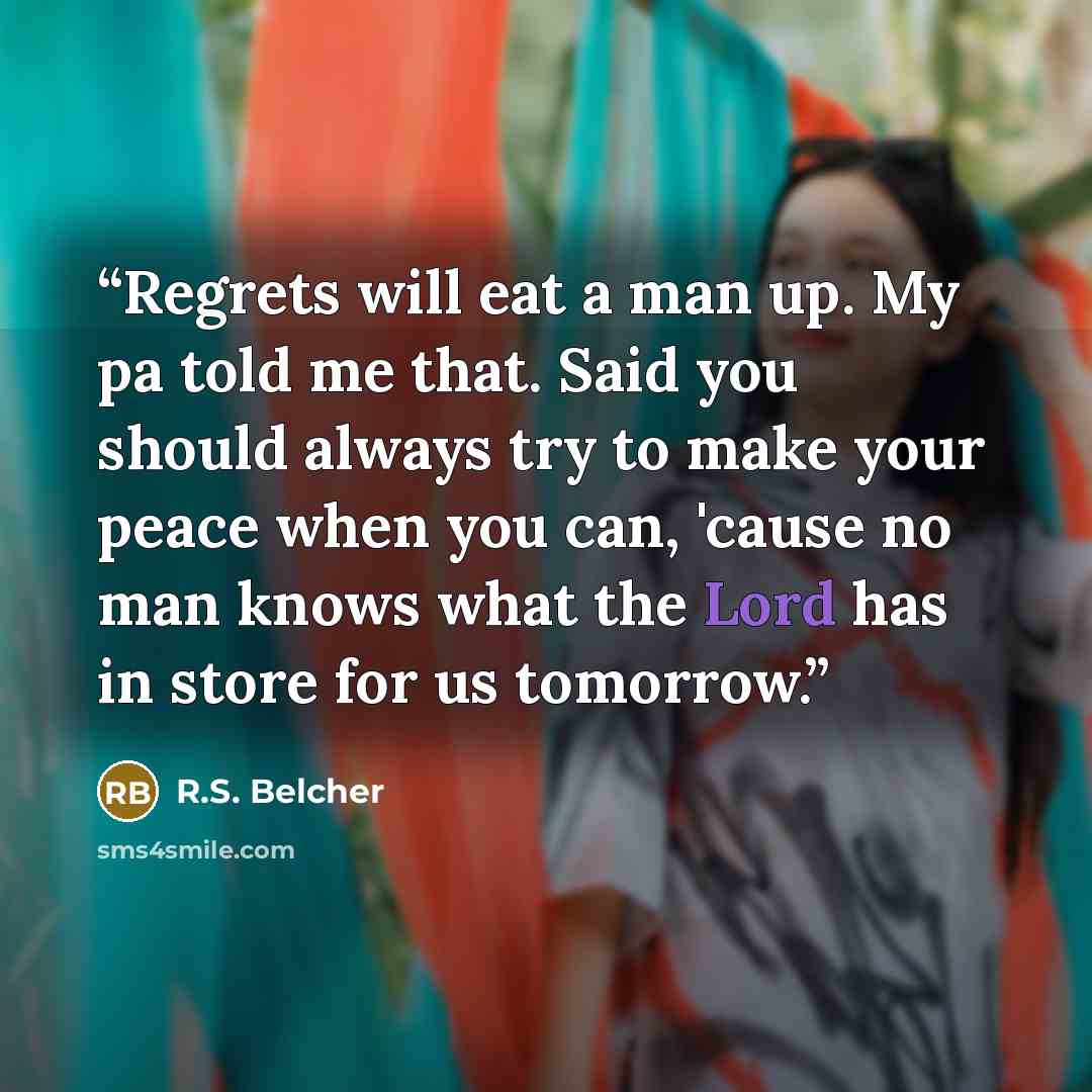 “Regrets will eat a man up. My pa told me that. Said you should always try to make your peace when you can, 'cause no man knows what the Lord has in store for us tomorrow.” quote by R.S. Belcher