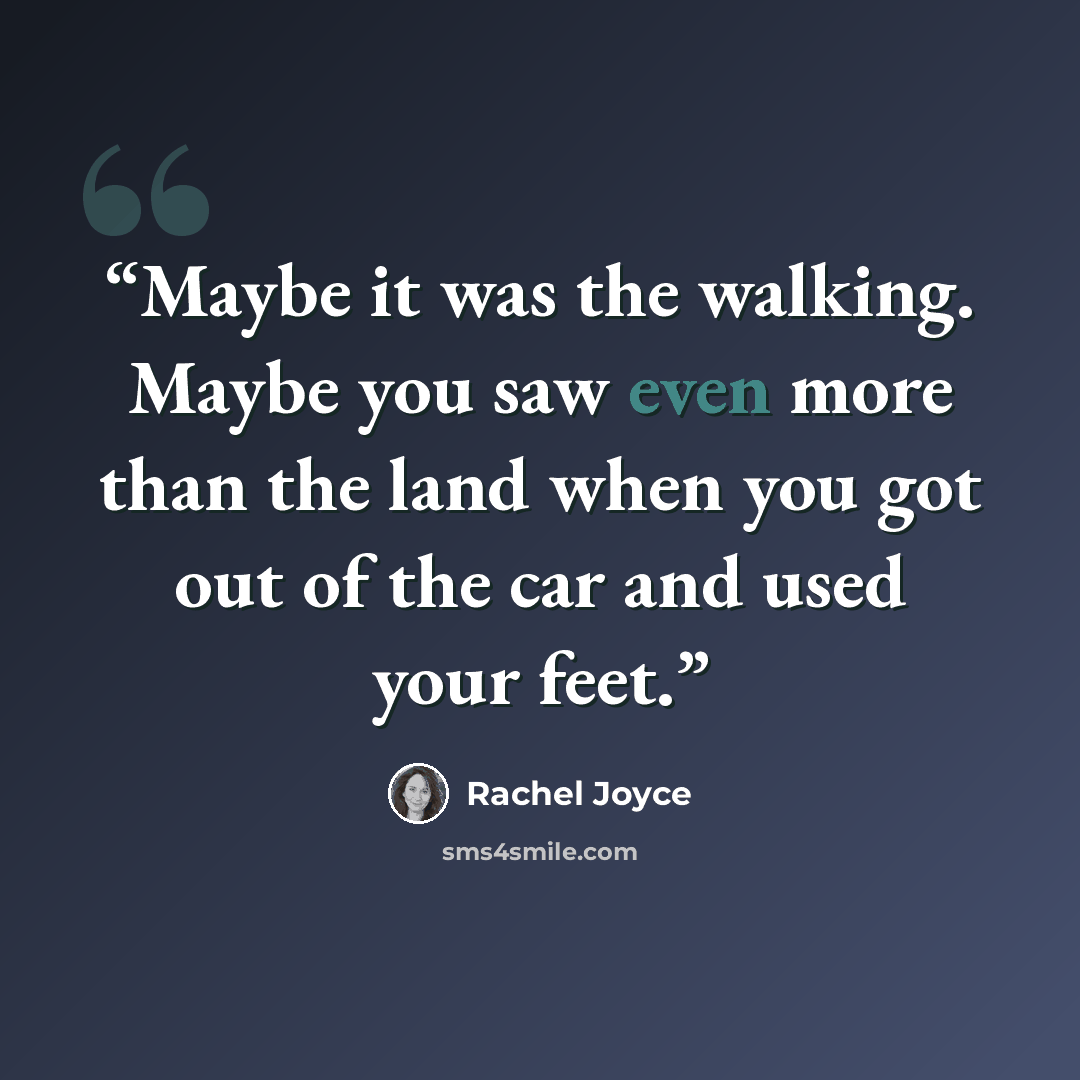 “Maybe it was the walking. Maybe you saw even more than the land when you got out of the car and used your feet.” quote by Rachel Joyce