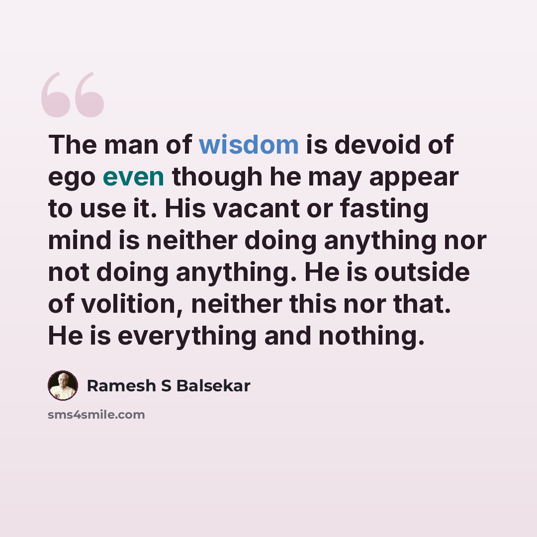 “The man of wisdom is devoid of ego even though he may appear to use it. His vacant or fasting mind is neither doing anything nor not doing anything. He is outside of volition, neither this nor that. He is everything and nothing.” quote by Ramesh S Balsekar
