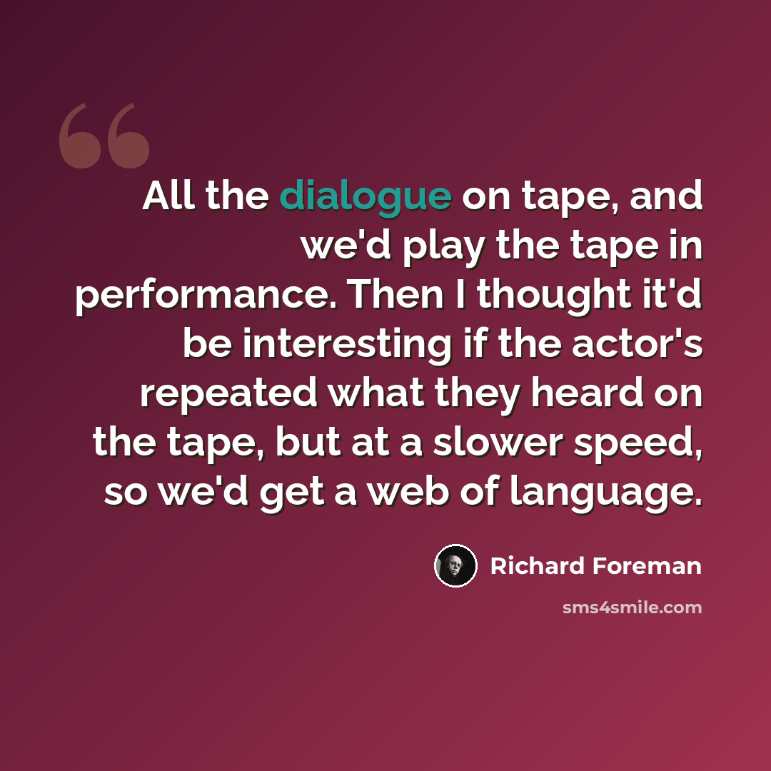 “All the dialogue on tape, and we'd play the tape in performance. Then I thought it'd be interesting if the actor's repeated what they heard on the tape, but at a slower speed, so we'd get a web of language.” quote by Richard Foreman