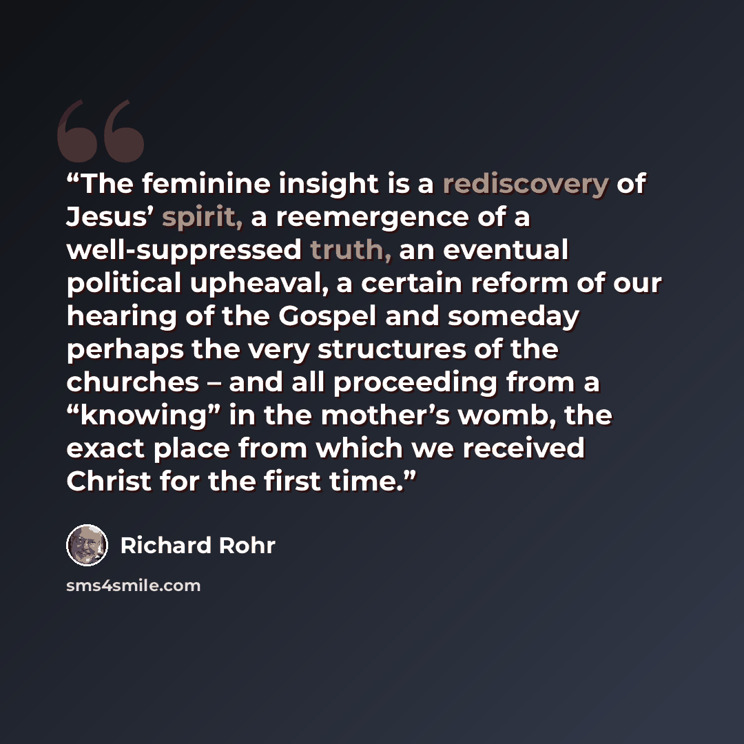 “The feminine insight is a rediscovery of Jesus’ spirit, a reemergence of a well-suppressed truth, an eventual political upheaval, a certain reform of our hearing of the Gospel and someday perhaps the very structures of the churches – and all proceeding from a “knowing” in the mother’s womb, the…” quote by Richard Rohr