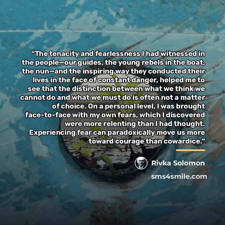 “The tenacity and fearlessness I had witnessed in the people—our guides, the young rebels in the boat, the nun—and the inspiring way they conducted their lives in the face of constant danger, helped me to see that the distinction between what we think we cannot do and what we must do is often not a…” quote by Rivka Solomon