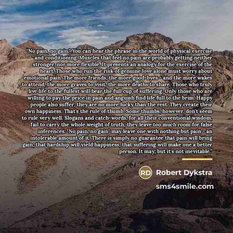 “No pain, no gain." You can hear the phrase in the world of physical exercise and conditioning. Muscles that feel no pain are probably getting neither stronger, nor more flexible. It presents an analogy for the exercise of the heart. Those who run the risk of genuine love alone must worry about…” quote by Robert Dykstra