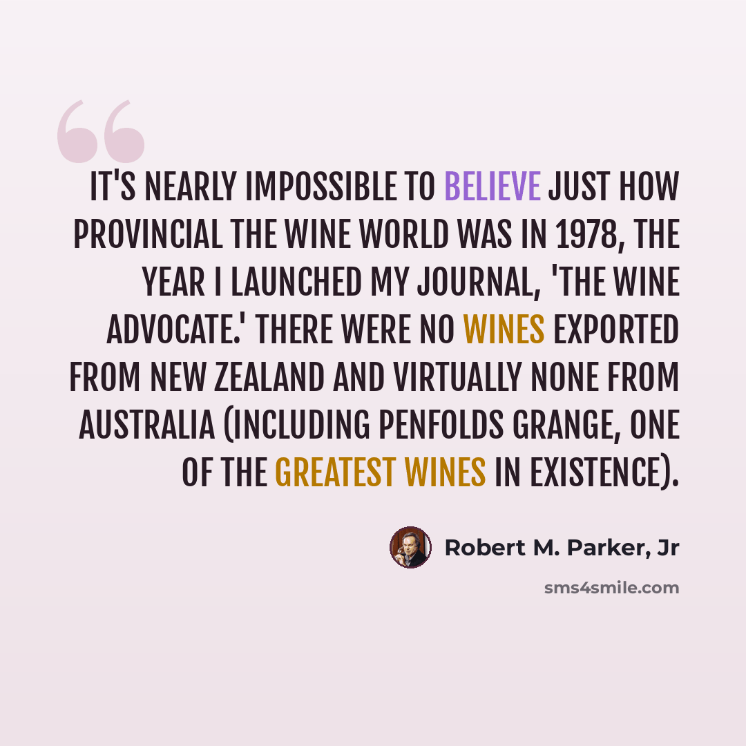 “It's nearly impossible to believe just how provincial the wine world was in 1978, the year I launched my journal, 'The Wine Advocate.' There were no wines exported from New Zealand and virtually none from Australia (including Penfolds Grange, one of the greatest wines in existence).” quote by Robert M. Parker, Jr