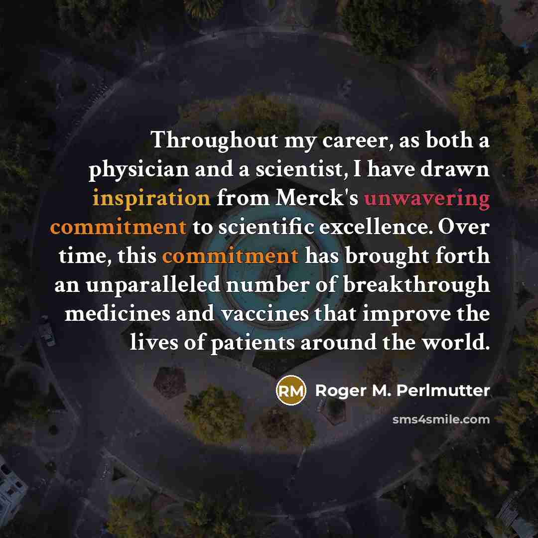 “Throughout my career, as both a physician and a scientist, I have drawn inspiration from Merck's unwavering commitment to scientific excellence. Over time, this commitment has brought forth an unparalleled number of breakthrough medicines and vaccines that improve the lives of patients around the…” quote by Roger M. Perlmutter