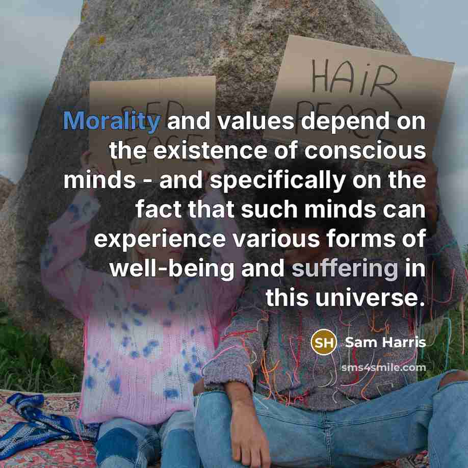 “Morality and values depend on the existence of conscious minds - and specifically on the fact that such minds can experience various forms of well-being and suffering in this universe.” quote by Sam Harris