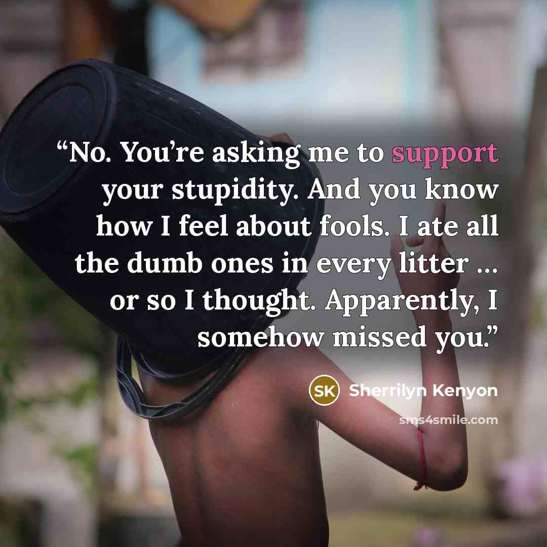 “No. You’re asking me to support your stupidity. And you know how I feel about fools. I ate all the dumb ones in every litter … or so I thought. Apparently, I somehow missed you.” quote by Sherrilyn Kenyon