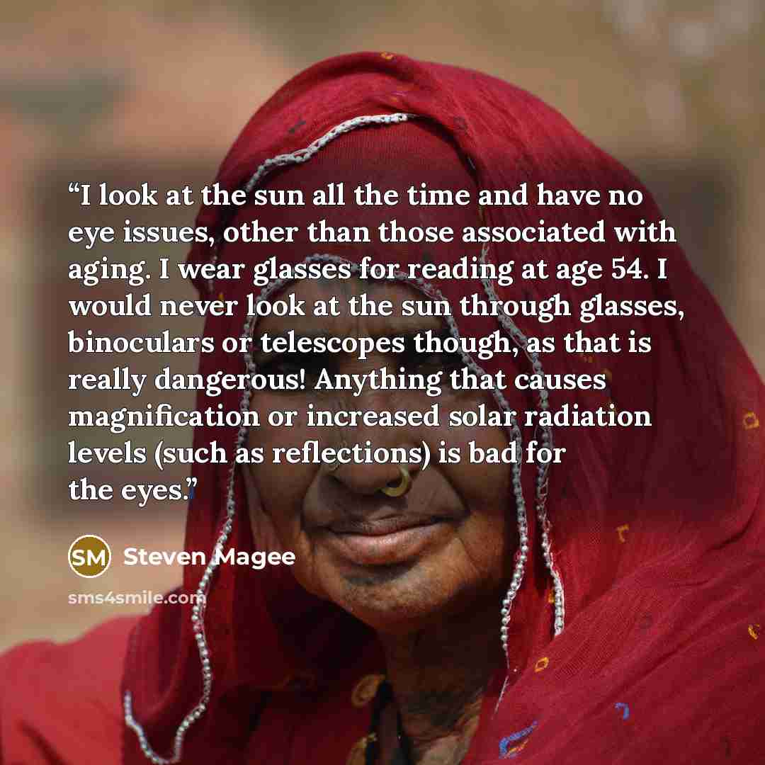 “I look at the sun all the time and have no eye issues, other than those associated with aging. I wear glasses for reading at age 54. I would never look at the sun through glasses, binoculars or telescopes though, as that is really dangerous! Anything that causes magnification or increased solar…” quote by Steven Magee