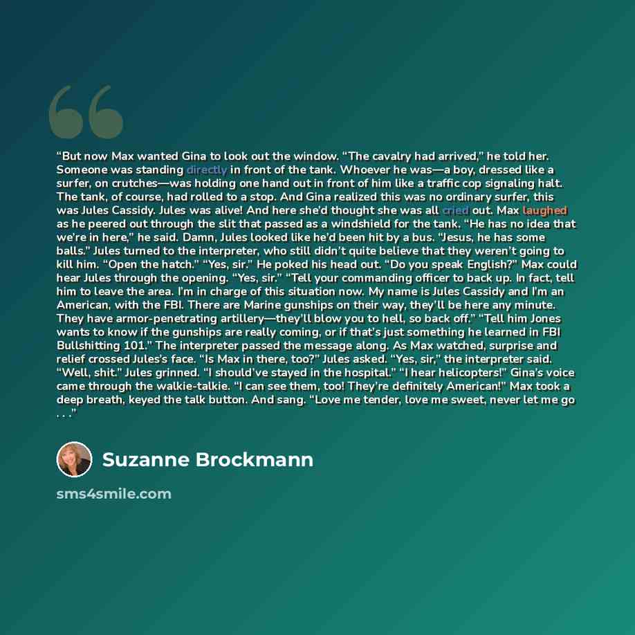 “But now Max wanted Gina to look out the window. “The cavalry had arrived,” he told her. Someone was standing directly in front of the tank. Whoever he was—a boy, dressed like a surfer, on crutches—was holding one hand out in front of him like a traffic cop signaling halt. The tank, of course, had…” quote by Suzanne Brockmann