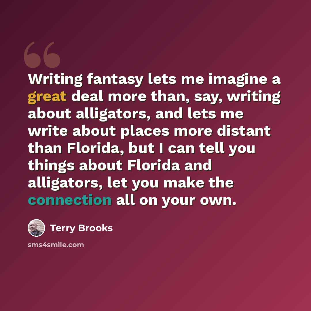“Writing fantasy lets me imagine a great deal more than, say, writing about alligators, and lets me write about places more distant than Florida, but I can tell you things about Florida and alligators, let you make the connection all on your own.” quote by Terry Brooks