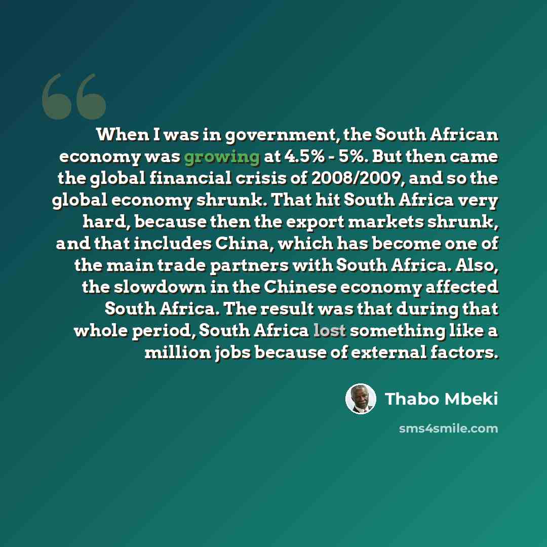 “When I was in government, the South African economy was growing at 4.5% - 5%. But then came the global financial crisis of 2008/2009, and so the global economy shrunk. That hit South Africa very hard, because then the export markets shrunk, and that includes China, which has become one of the main…” quote by Thabo Mbeki