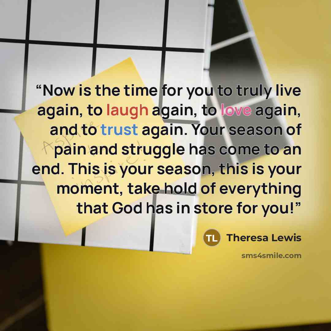 “Now is the time for you to truly live again, to laugh again, to love again, and to trust again. Your season of pain and struggle has come to an end. This is your season, this is your moment, take hold of everything that God has in store for you!” quote by Theresa Lewis