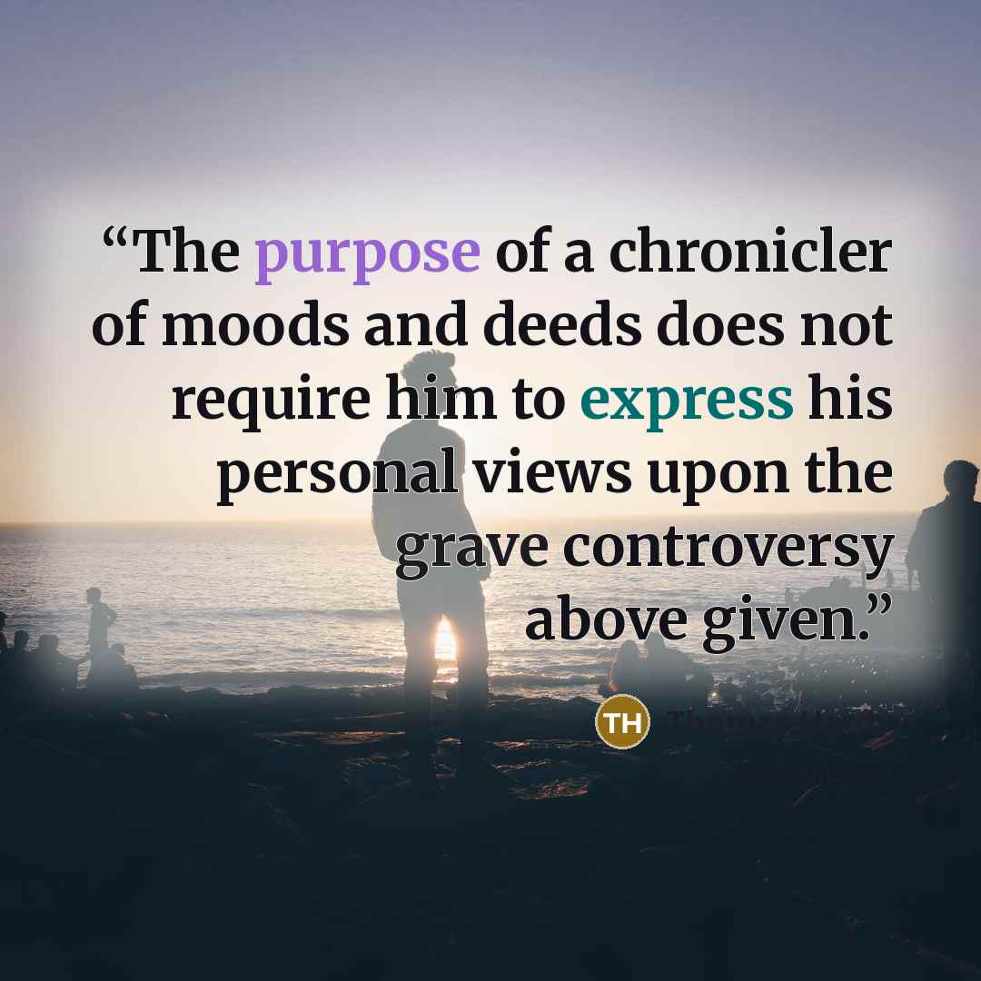 “The purpose of a chronicler of moods and deeds does not require him to express his personal views upon the grave controversy above given.” quote by Thomas Hardy