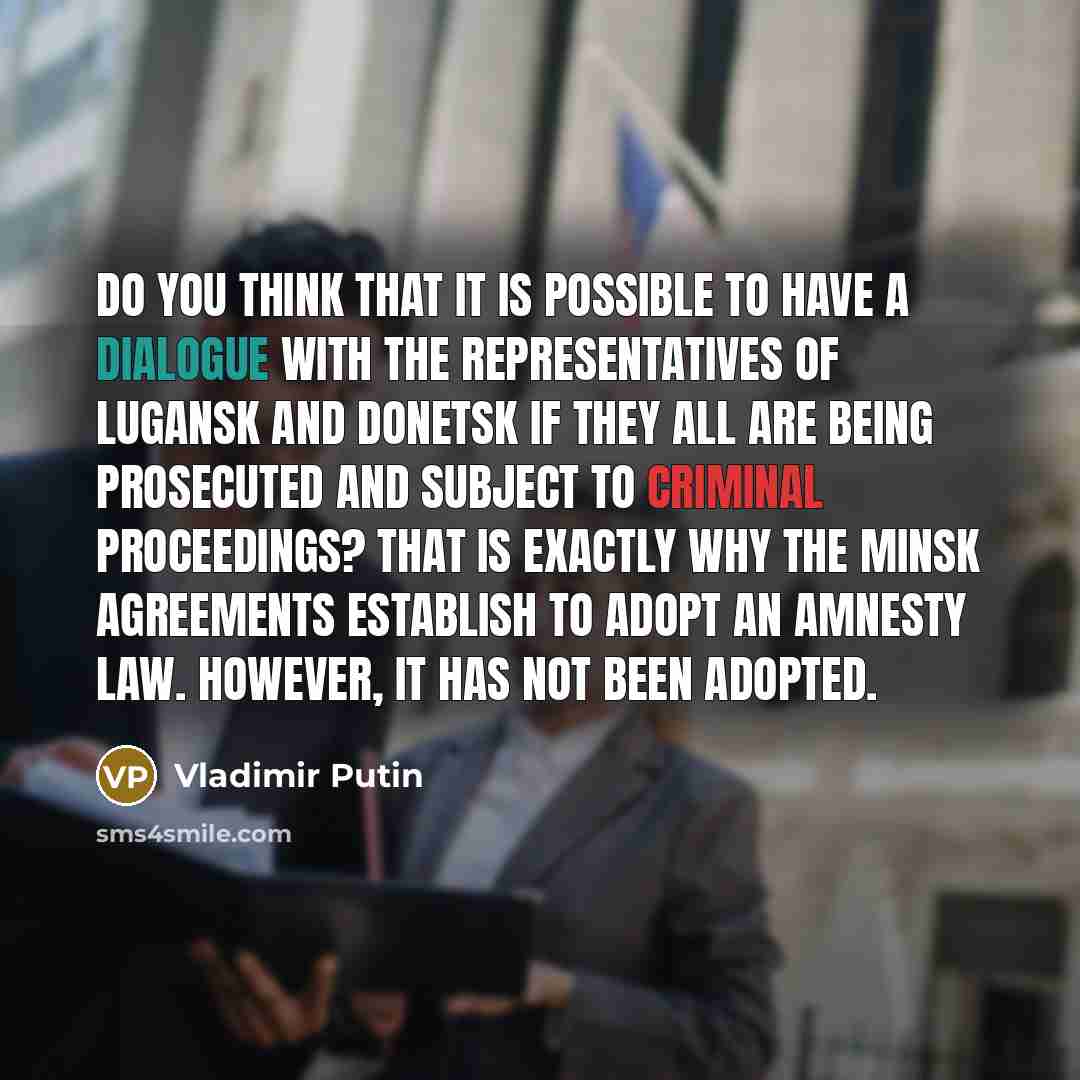 “Do you think that it is possible to have a dialogue with the representatives of Lugansk and Donetsk if they all are being prosecuted and subject to criminal proceedings? That is exactly why the Minsk Agreements establish to adopt an amnesty law. However, it has not been adopted.” quote by Vladimir Putin