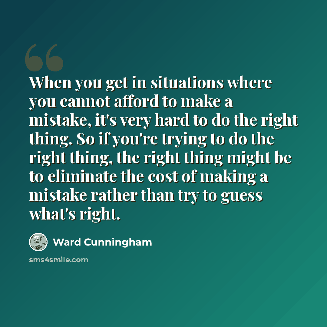 “When you get in situations where you cannot afford to make a mistake, it's very hard to do the right thing. So if you're trying to do the right thing, the right thing might be to eliminate the cost of making a mistake rather than try to guess what's right.” quote by Ward Cunningham