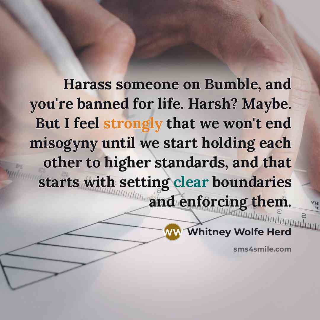 “Harass someone on Bumble, and you're banned for life. Harsh? Maybe. But I feel strongly that we won't end misogyny until we start holding each other to higher standards, and that starts with setting clear boundaries and enforcing them.” quote by Whitney Wolfe Herd