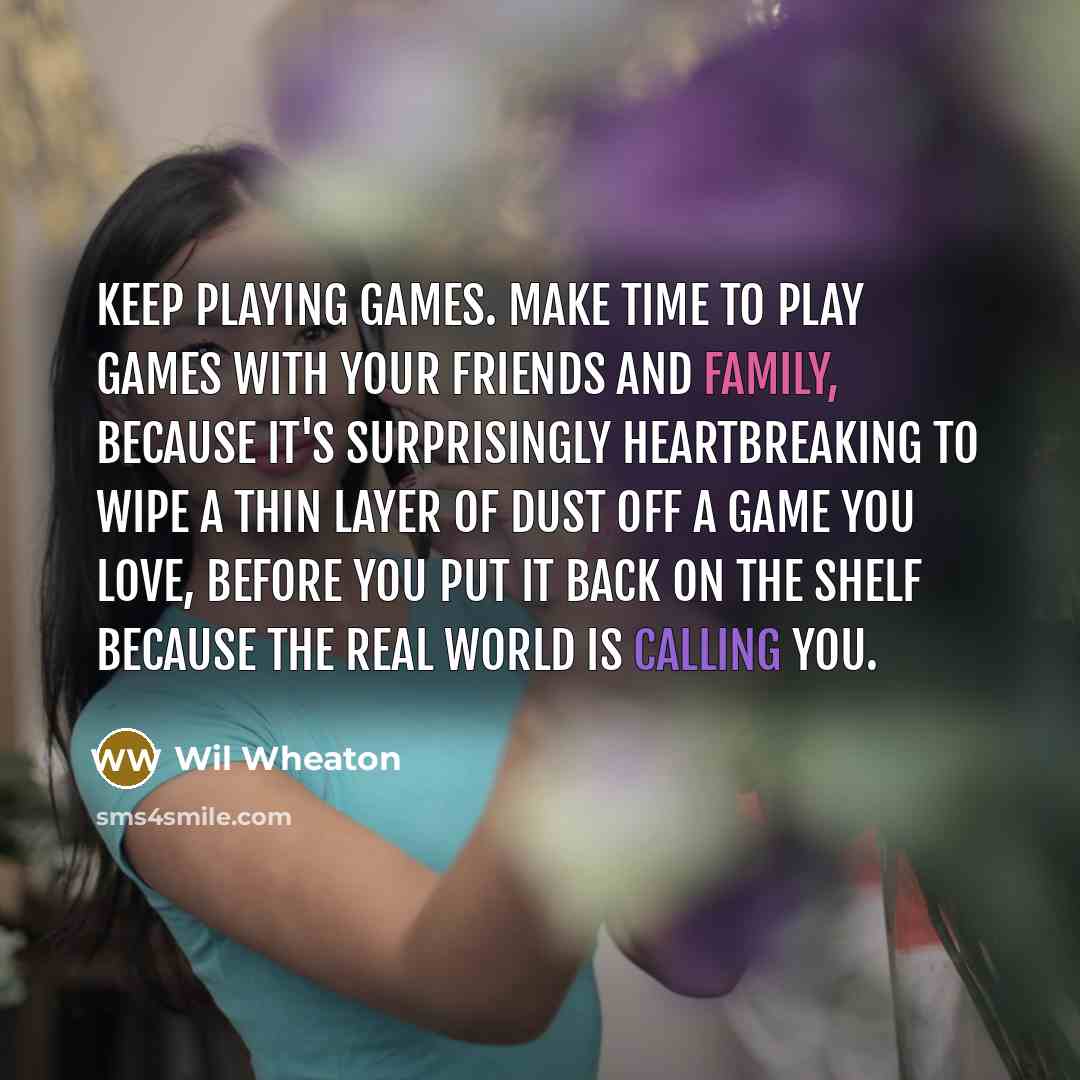 “Keep playing games. Make time to play games with your friends and family, because it's surprisingly heartbreaking to wipe a thin layer of dust off a game you love, before you put it back on the shelf because the real world is calling you.” quote by Wil Wheaton