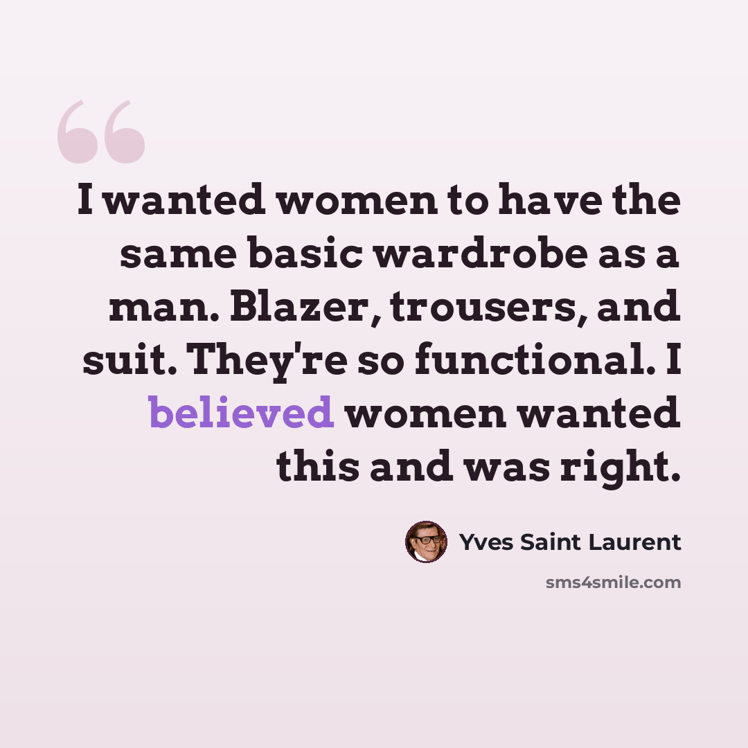 “I wanted women to have the same basic wardrobe as a man. Blazer, trousers, and suit. They're so functional. I believed women wanted this and was right.” quote by Yves Saint Laurent