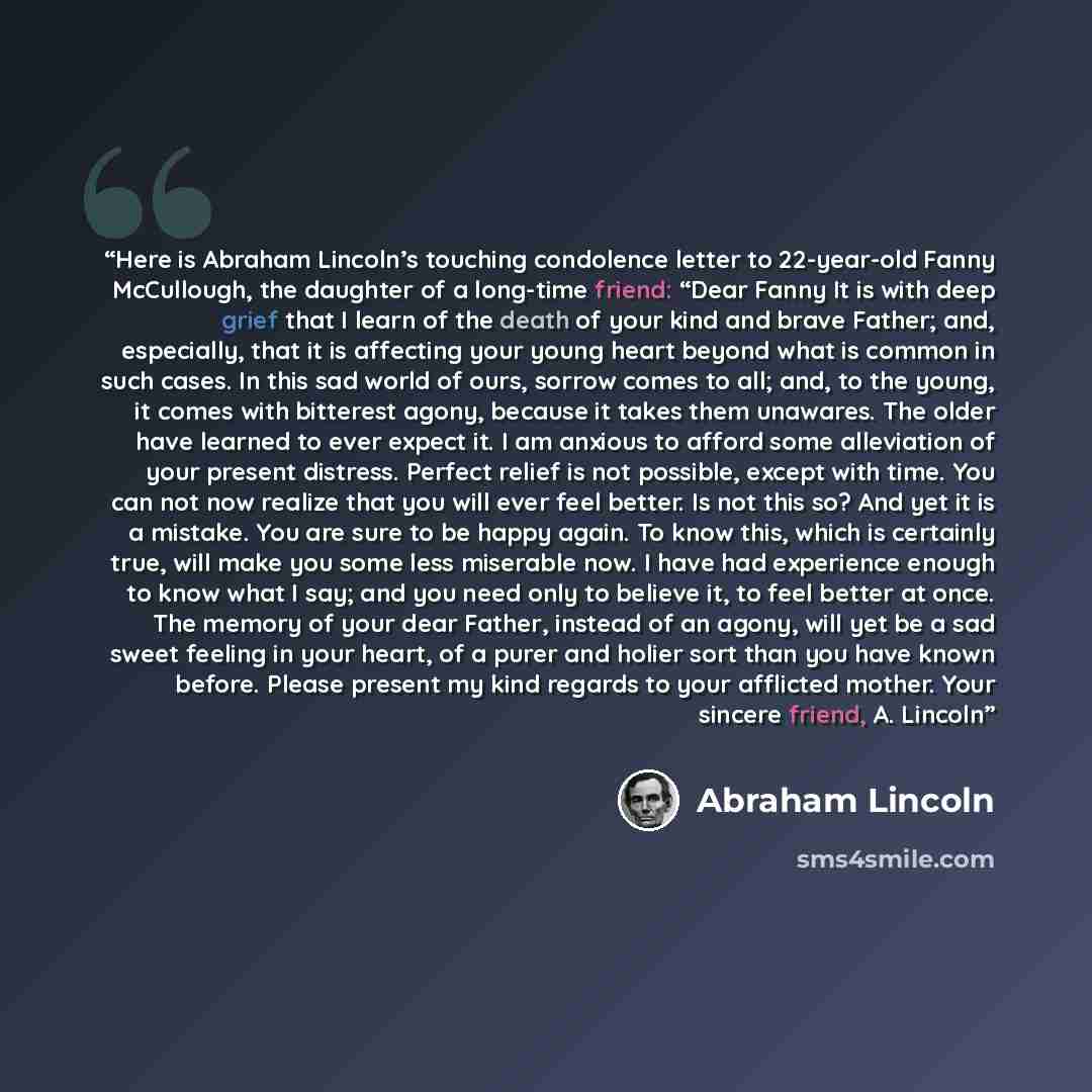 “Here is Abraham Lincoln’s touching condolence letter to 22-year-old Fanny McCullough, the daughter of a long-time friend: “Dear Fanny It is with deep grief that I learn of the death of your kind and brave Father; and, especially, that it is affecting your young heart beyond what is common in such…” quote by Abraham Lincoln