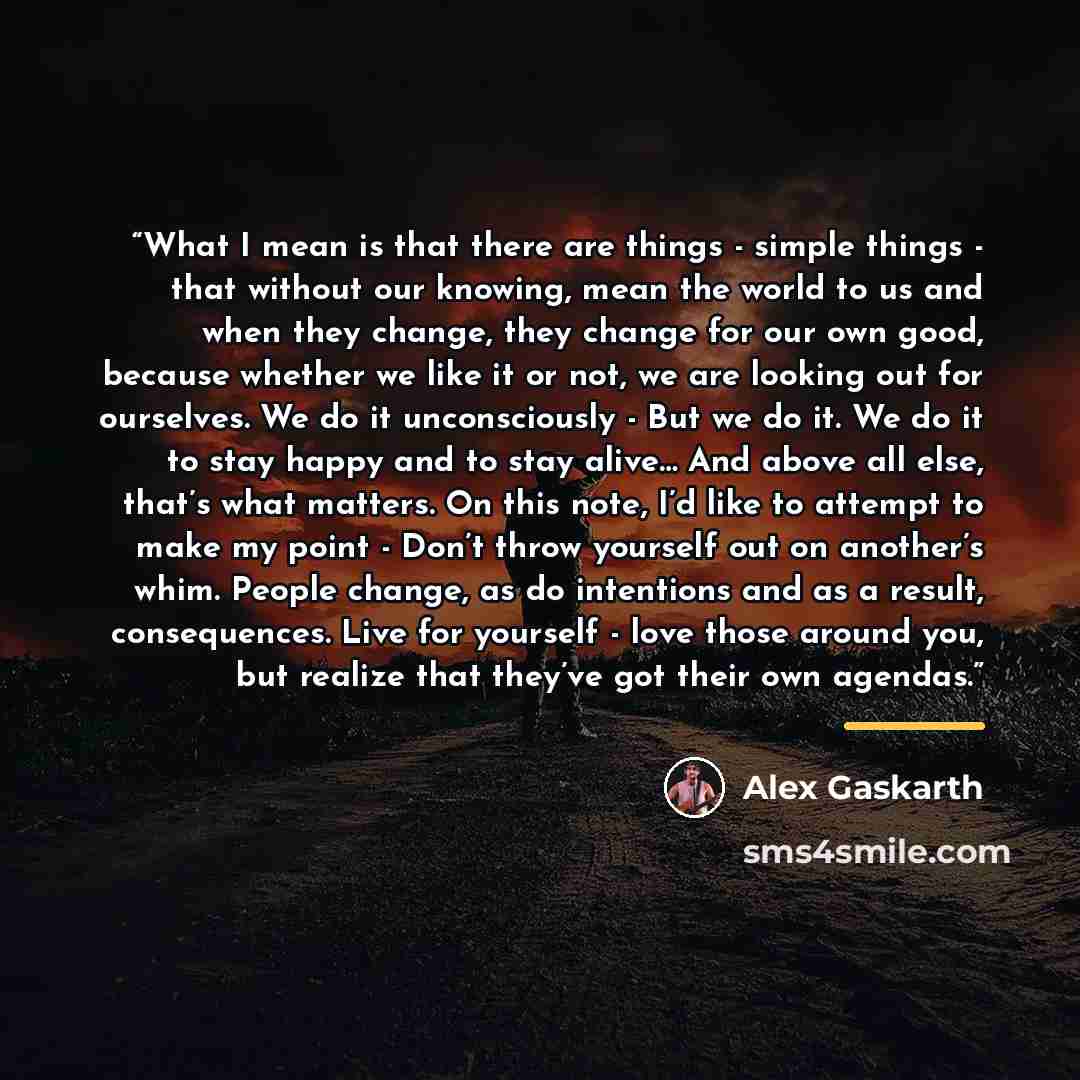 “What I mean is that there are things - simple things - that without our knowing, mean the world to us and when they change, they change for our own good, because whether we like it or not, we are looking out for ourselves. We do it unconsciously - But we do it. We do it to stay happy and to stay…” quote by Alex Gaskarth