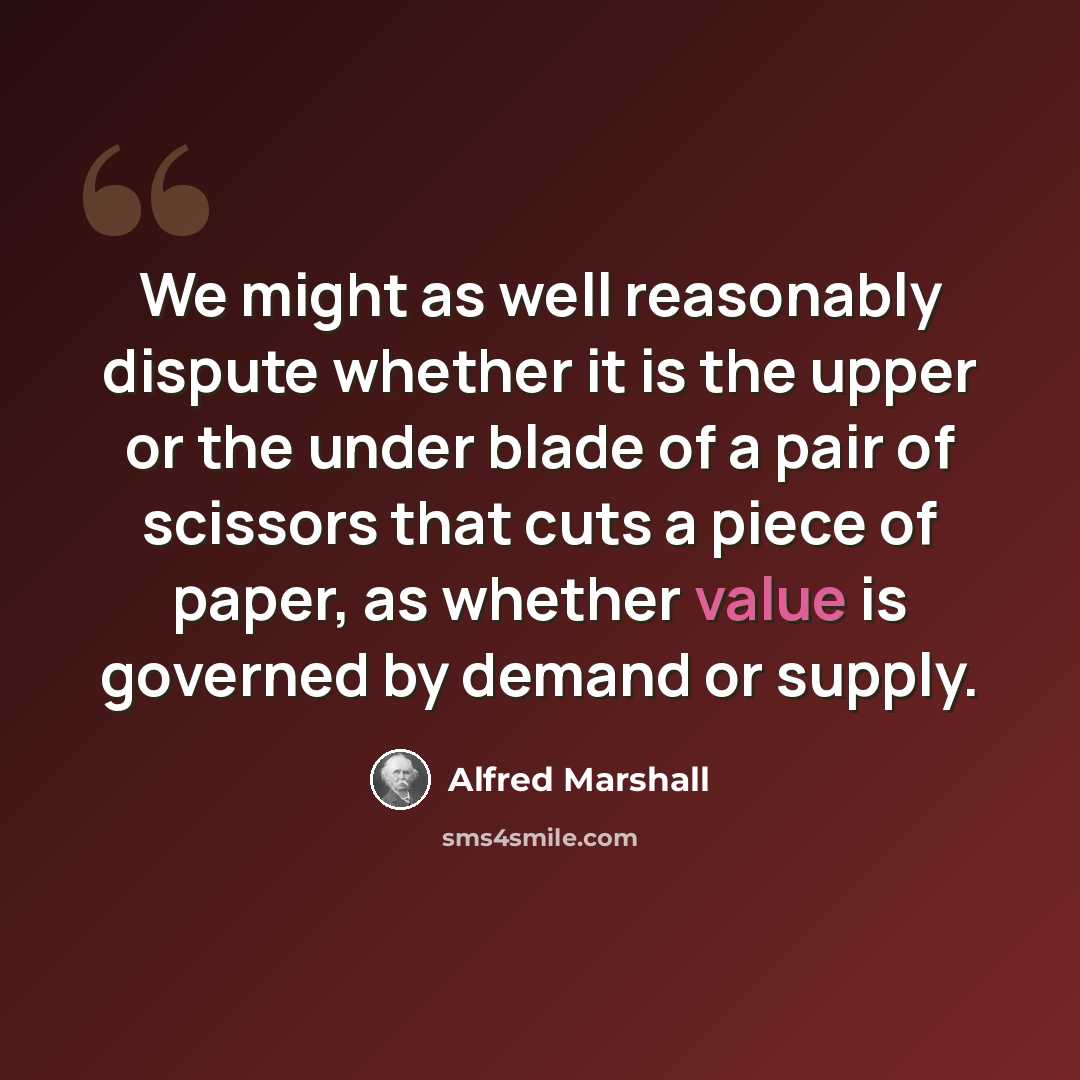 “We might as well reasonably dispute whether it is the upper or the under blade of a pair of scissors that cuts a piece of paper, as whether value is governed by demand or supply.” quote by Alfred Marshall