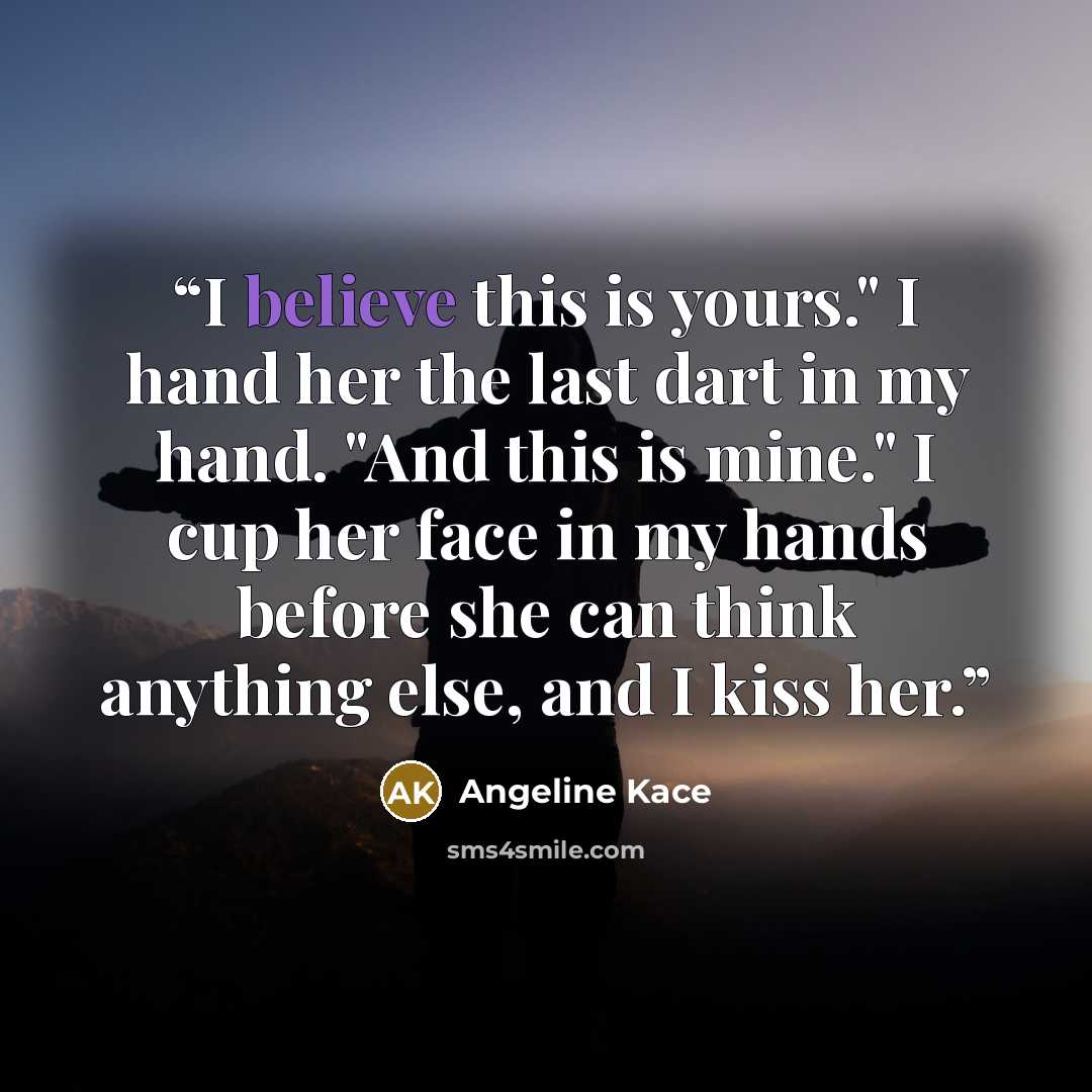 “I believe this is yours." I hand her the last dart in my hand. "And this is mine." I cup her face in my hands before she can think anything else, and I kiss her.” quote by Angeline Kace
