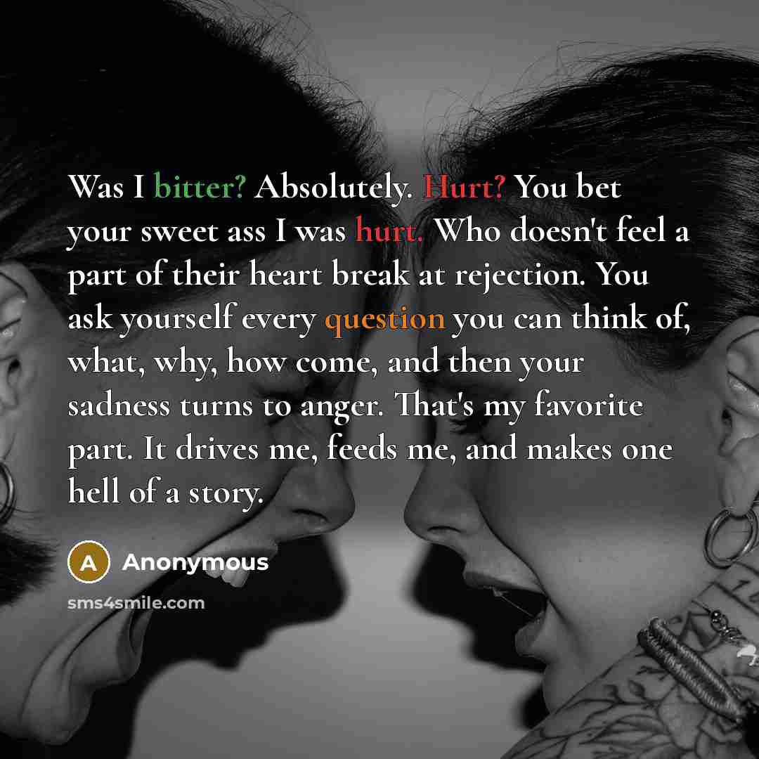 “Was I bitter? Absolutely. Hurt? You bet your sweet ass I was hurt. Who doesn't feel a part of their heart break at rejection. You ask yourself every question you can think of, what, why, how come, and then your sadness turns to anger. That's my favorite part. It drives me, feeds me, and makes one…” quote by Anonymous