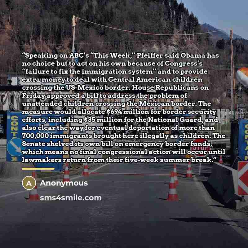 “Speaking on ABC’s “This Week,’’ Pfeiffer said Obama has no choice but to act on his own because of Congress’s ‘‘failure to fix the immigration system’’ and to provide extra money to deal with Central American children crossing the US-Mexico border. House Republicans on Friday approved a bill to…” quote by Anonymous
