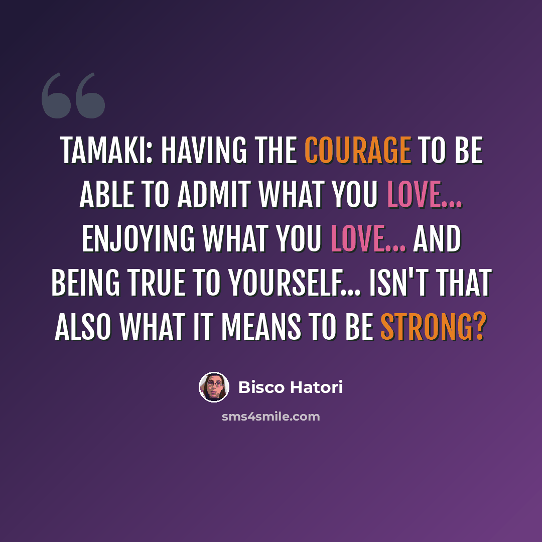 “Tamaki: Having the courage to be able to admit what you love... enjoying what you love... and being true to yourself... Isn't that also what it means to be strong?” quote by Bisco Hatori