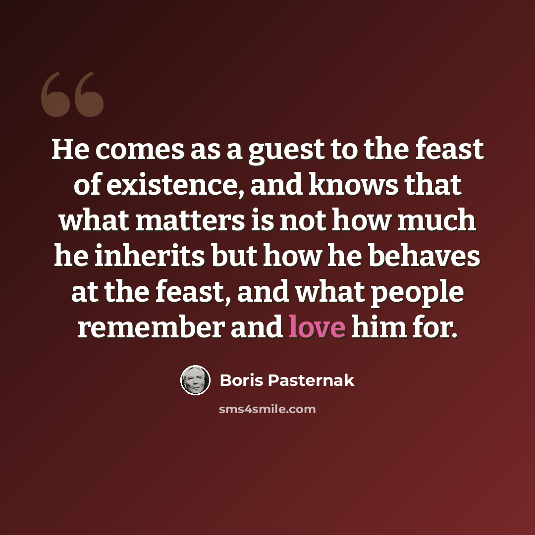 “He comes as a guest to the feast of existence, and knows that what matters is not how much he inherits but how he behaves at the feast, and what people remember and love him for.” quote by Boris Pasternak
