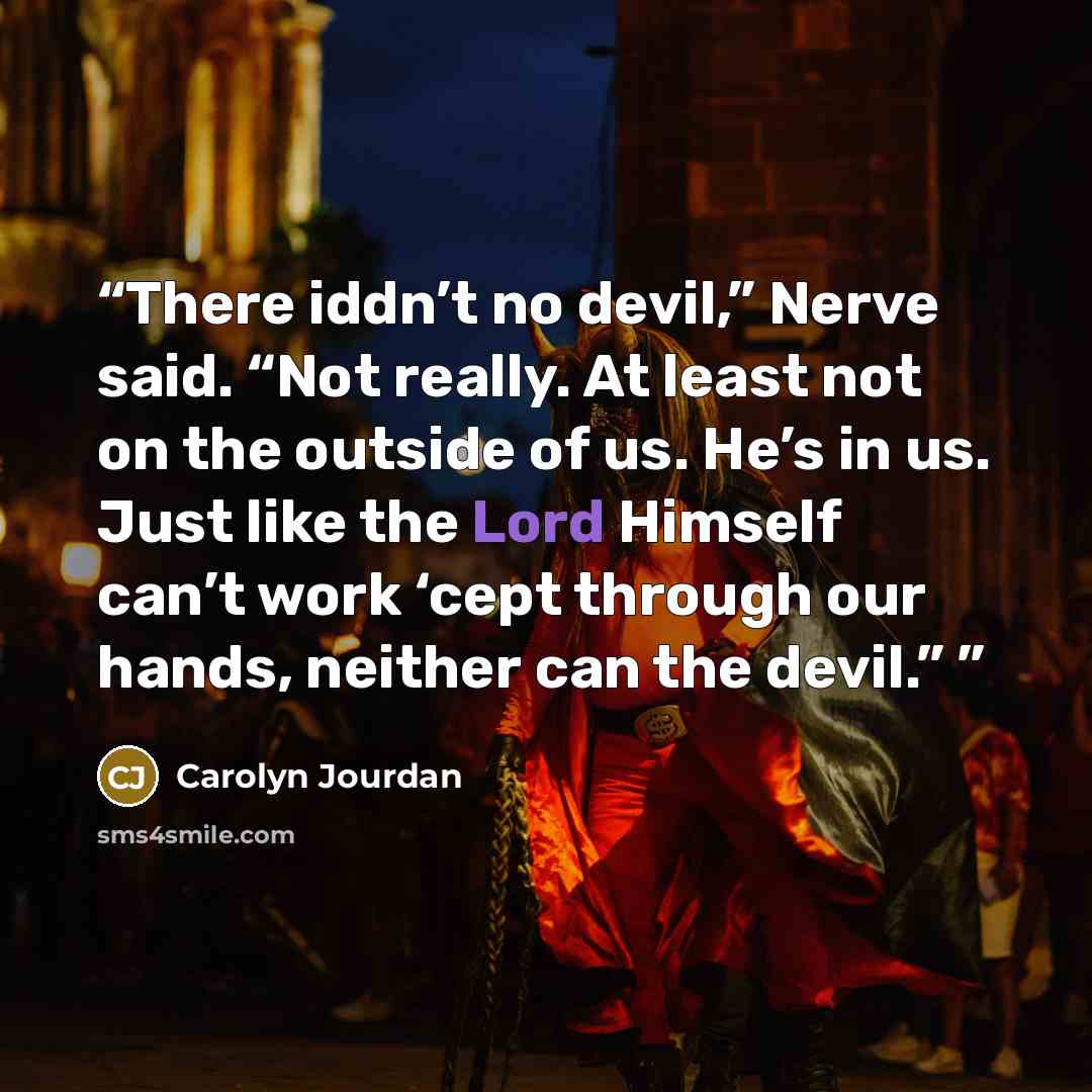 “There iddn’t no devil,” Nerve said. “Not really. At least not on the outside of us. He’s in us. Just like the Lord Himself can’t work ‘cept through our hands, neither can the devil.”” quote by Carolyn Jourdan