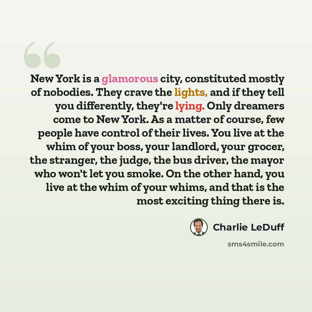 “New York is a glamorous city, constituted mostly of nobodies. They crave the lights, and if they tell you differently, they're lying. Only dreamers come to New York. As a matter of course, few people have control of their lives. You live at the whim of your boss, your landlord, your grocer, the…” quote by Charlie LeDuff