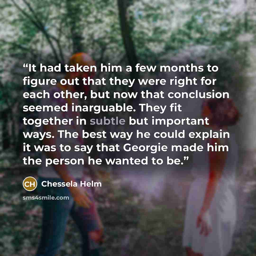 “It had taken him a few months to figure out that they were right for each other, but now that conclusion seemed inarguable. They fit together in subtle but important ways. The best way he could explain it was to say that Georgie made him the person he wanted to be.” quote by Chessela Helm