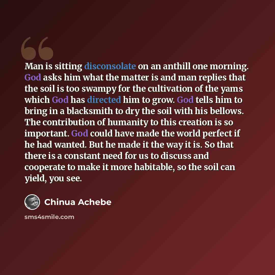 “Man is sitting disconsolate on an anthill one morning. God asks him what the matter is and man replies that the soil is too swampy for the cultivation of the yams which God has directed him to grow. God tells him to bring in a blacksmith to dry the soil with his bellows. The contribution of…” quote by Chinua Achebe