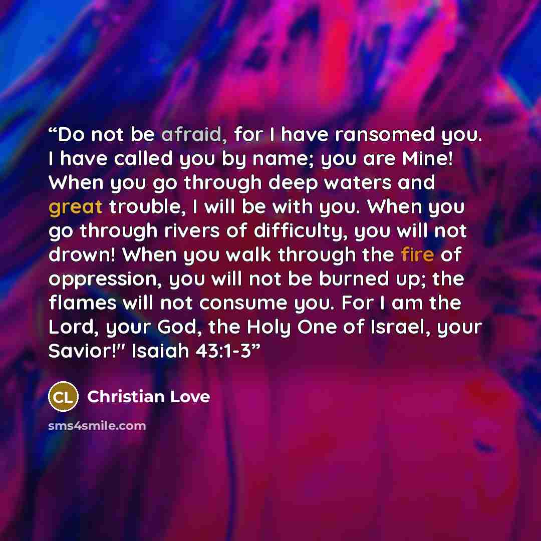 “Do not be afraid, for I have ransomed you. I have called you by name; you are Mine! When you go through deep waters and great trouble, I will be with you. When you go through rivers of difficulty, you will not drown! When you walk through the fire of oppression, you will not be burned up; the…” quote by Christian Love