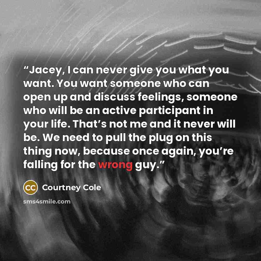 “Jacey, I can never give you what you want. You want someone who can open up and discuss feelings, someone who will be an active participant in your life. That’s not me and it never will be. We need to pull the plug on this thing now, because once again, you’re falling for the wrong guy.” quote by Courtney Cole